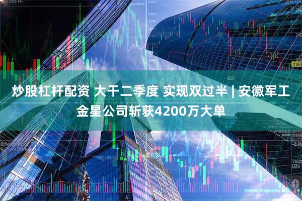 炒股杠杆配资 大干二季度 实现双过半 | 安徽军工金星公司斩获4200万大单