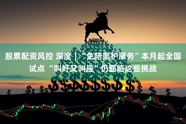 股票配资风控 深度︱“免陪照护服务”本月起全国试点 “叫好又叫座”仍面临这些挑战