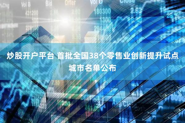 炒股开户平台 首批全国38个零售业创新提升试点城市名单公布