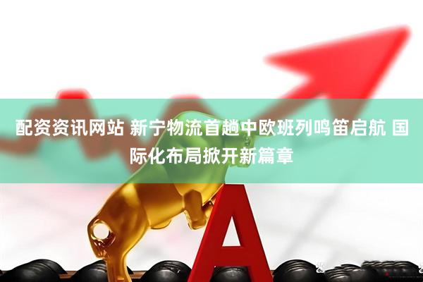 配资资讯网站 新宁物流首趟中欧班列鸣笛启航 国际化布局掀开新篇章