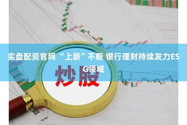 实盘配资官网 “上新”不断 银行理财持续发力ESG领域