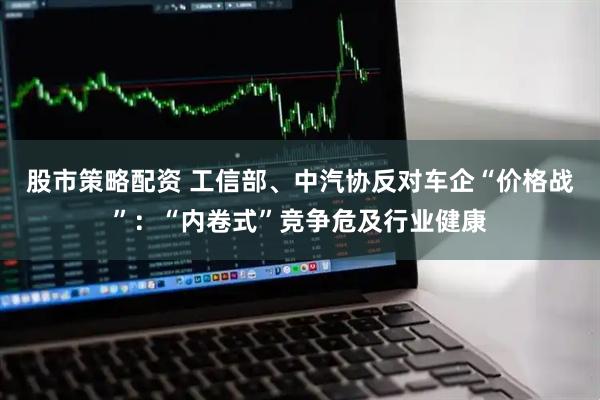 股市策略配资 工信部、中汽协反对车企“价格战”：“内卷式”竞争危及行业健康