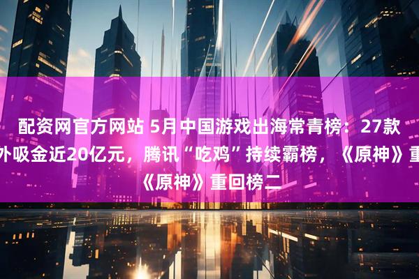 配资网官方网站 5月中国游戏出海常青榜：27款游戏海外吸金近20亿元，腾讯“吃鸡”持续霸榜，《原神》重回榜二