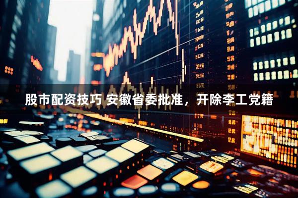 股市配资技巧 安徽省委批准，开除李工党籍