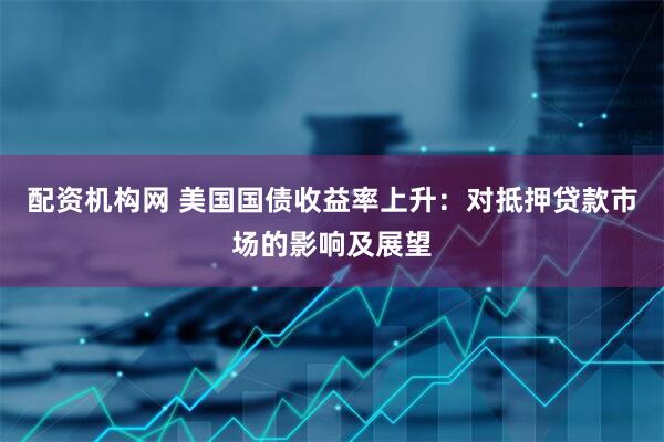 配资机构网 美国国债收益率上升：对抵押贷款市场的影响及展望