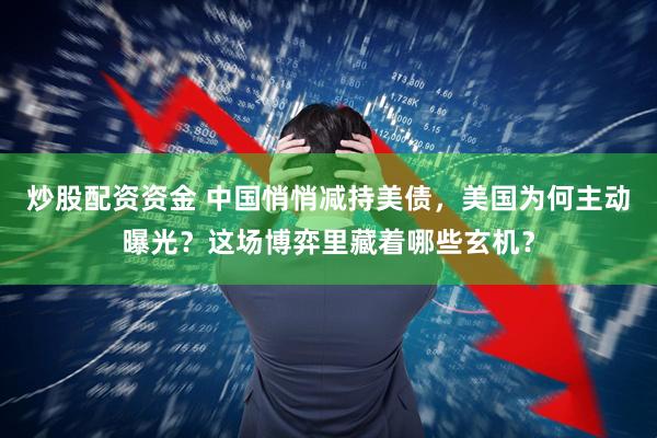 炒股配资资金 中国悄悄减持美债，美国为何主动曝光？这场博弈里藏着哪些玄机？