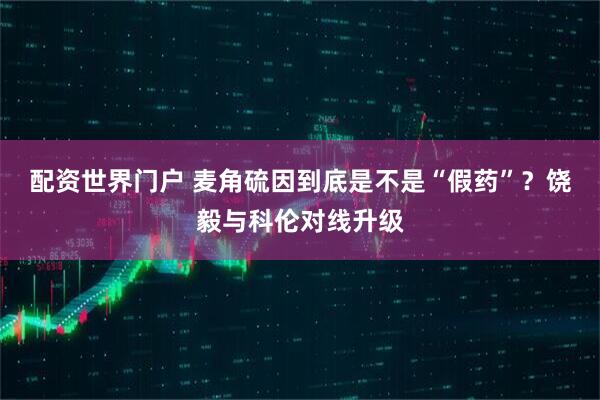 配资世界门户 麦角硫因到底是不是“假药”？饶毅与科伦对线升级