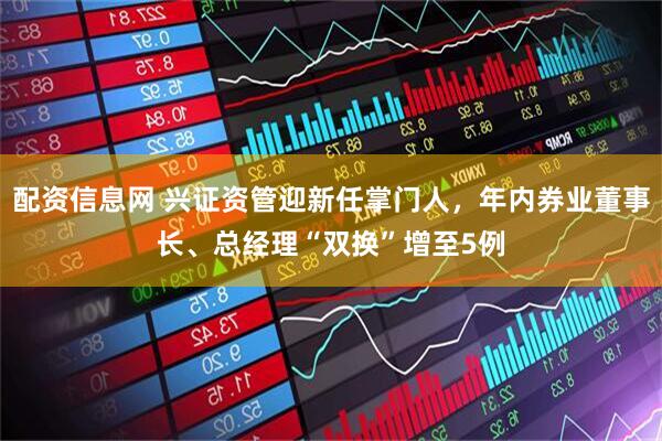 配资信息网 兴证资管迎新任掌门人，年内券业董事长、总经理“双换”增至5例