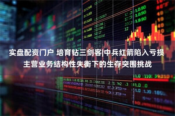 实盘配资门户 培育钻三剑客|中兵红箭陷入亏损 主营业务结构性失衡下的生存突围挑战