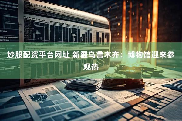 炒股配资平台网址 新疆乌鲁木齐：博物馆迎来参观热