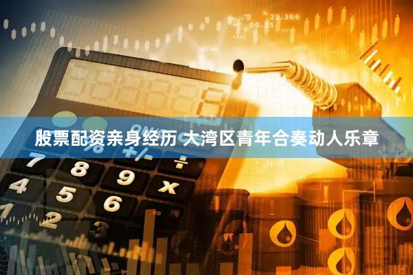 股票配资亲身经历 大湾区青年合奏动人乐章