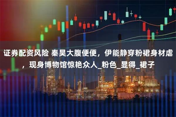 证券配资风险 秦昊大腹便便，伊能静穿粉裙身材虐，现身博物馆惊艳众人_粉色_显得_裙子