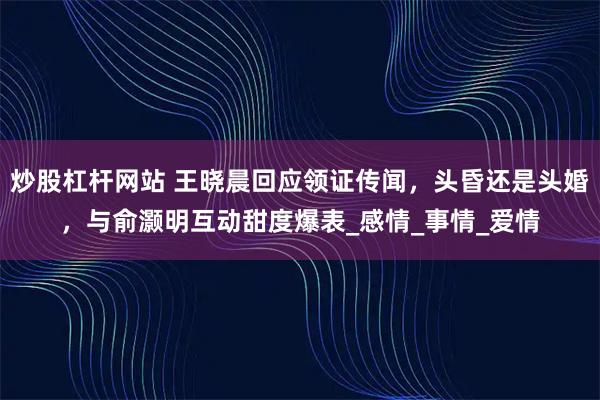 炒股杠杆网站 王晓晨回应领证传闻，头昏还是头婚，与俞灏明互动甜度爆表_感情_事情_爱情