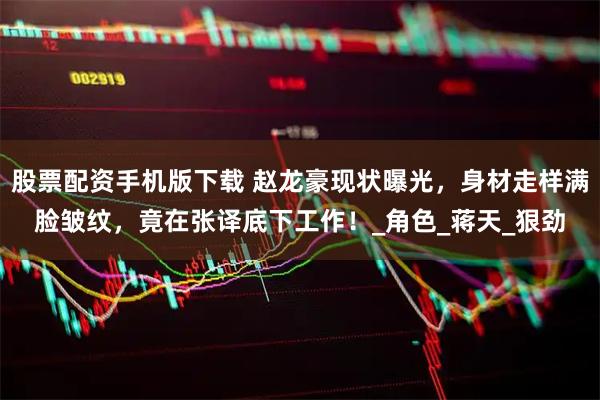 股票配资手机版下载 赵龙豪现状曝光，身材走样满脸皱纹，竟在张译底下工作！_角色_蒋天_狠劲