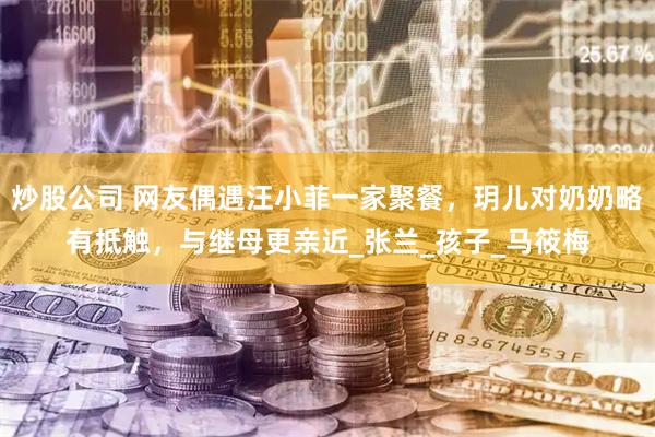 炒股公司 网友偶遇汪小菲一家聚餐，玥儿对奶奶略有抵触，与继母更亲近_张兰_孩子_马筱梅