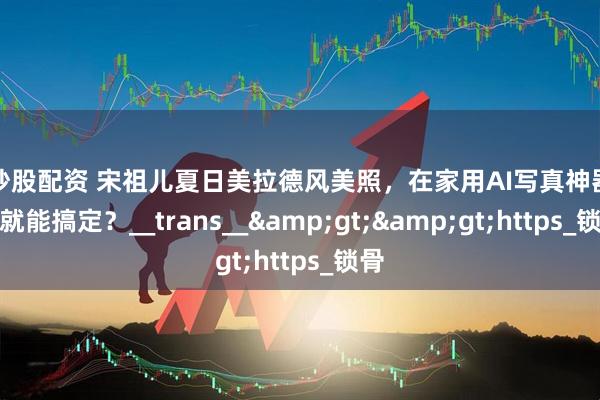 网炒股配资 宋祖儿夏日美拉德风美照，在家用AI写真神器一键就能搞定？__trans__&gt;&gt;https_锁骨