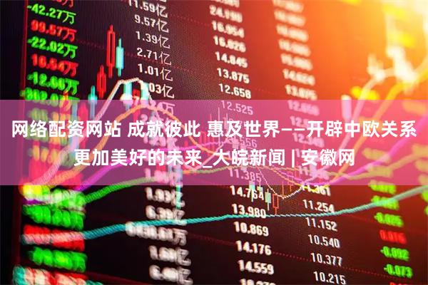 网络配资网站 成就彼此 惠及世界——开辟中欧关系更加美好的未来_大皖新闻 | 安徽网