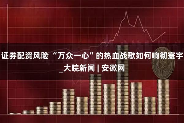 证券配资风险 “万众一心”的热血战歌如何响彻寰宇_大皖新闻 | 安徽网