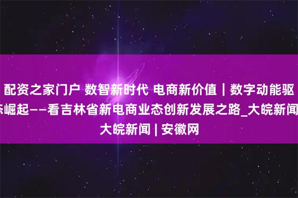 配资之家门户 数智新时代 电商新价值｜数字动能驱动新业态崛起——看吉林省新电商业态创新发展之路_大皖新闻 | 安徽网