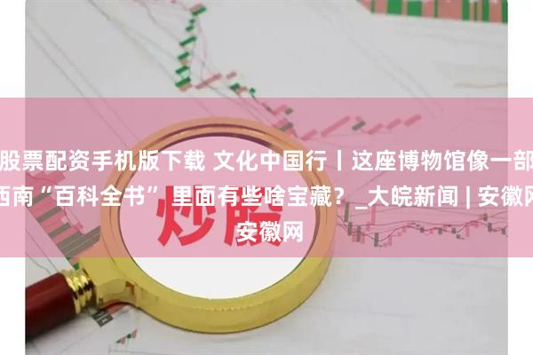 股票配资手机版下载 文化中国行丨这座博物馆像一部西南“百科全书” 里面有些啥宝藏？_大皖新闻 | 安徽网