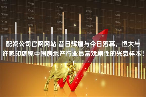配资公司官网网站 昔日辉煌与今日落幕，恒大与许家印堪称中国房地产行业最富戏剧性的兴衰样本！